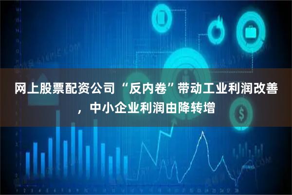 网上股票配资公司 “反内卷”带动工业利润改善，中小企业利润由降转增
