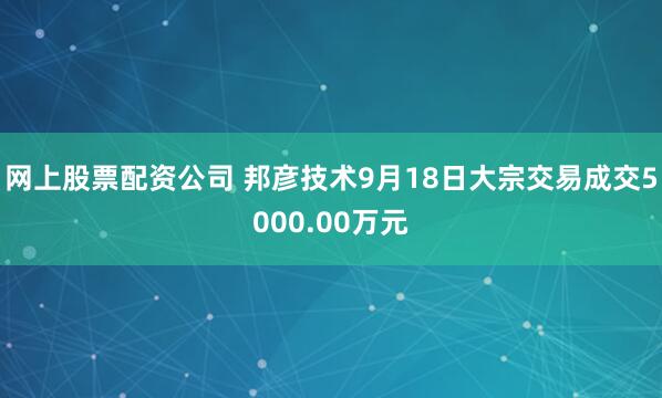 网上股票配资公司 邦彦技术9月18日大宗交易成交5000.00万元