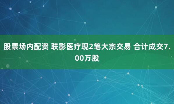 股票场内配资 联影医疗现2笔大宗交易 合计成交7.00万股
