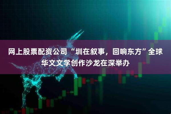 网上股票配资公司 “圳在叙事，回响东方”全球华文文学创作沙龙在深举办