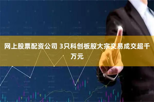 网上股票配资公司 3只科创板股大宗交易成交超千万元
