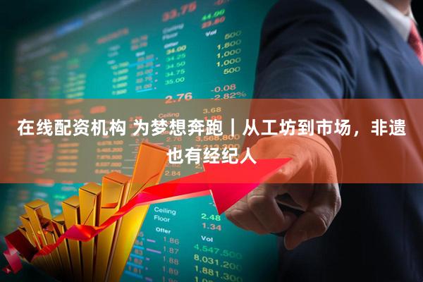 在线配资机构 为梦想奔跑｜从工坊到市场，非遗也有经纪人