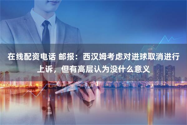 在线配资电话 邮报：西汉姆考虑对进球取消进行上诉，但有高层认为没什么意义