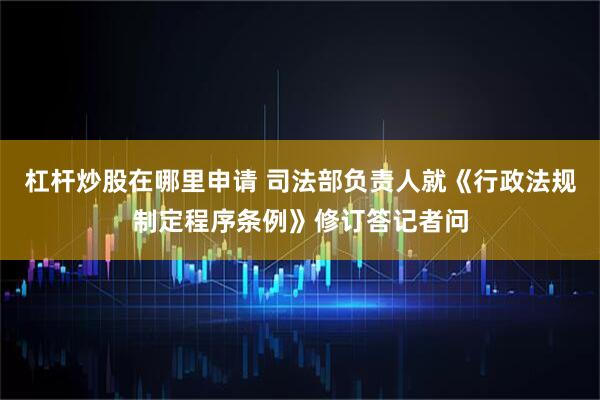 杠杆炒股在哪里申请 司法部负责人就《行政法规制定程序条例》修订答记者问