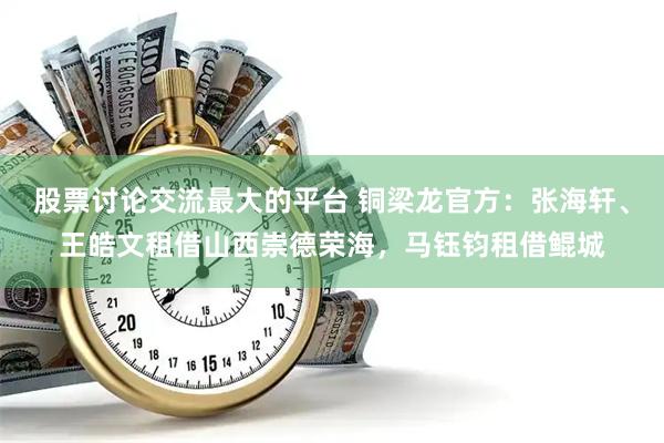 股票讨论交流最大的平台 铜梁龙官方：张海轩、王皓文租借山西崇德荣海，马钰钧租借鲲城