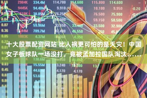 十大股票配资网站 比人祸更可怕的是天灾！中国女子板球队一场没打，竟被孟加拉国队淘汰……