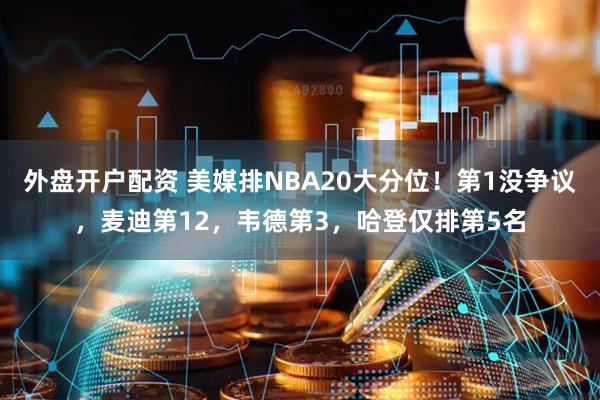 外盘开户配资 美媒排NBA20大分位！第1没争议，麦迪第12，韦德第3，哈登仅排第5名